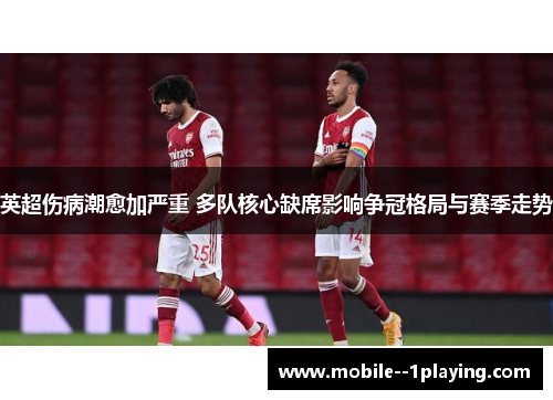 英超伤病潮愈加严重 多队核心缺席影响争冠格局与赛季走势