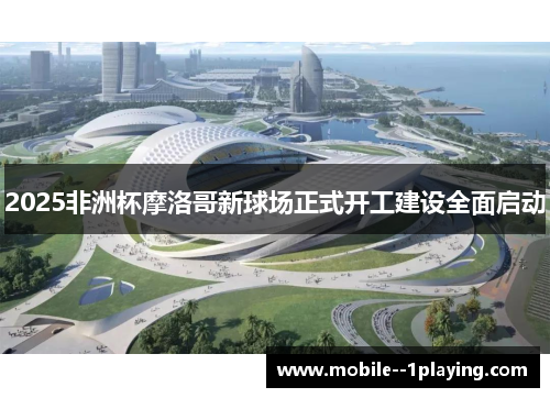 2025非洲杯摩洛哥新球场正式开工建设全面启动 2025非洲杯摩洛哥新球场正式开工建设全面启动